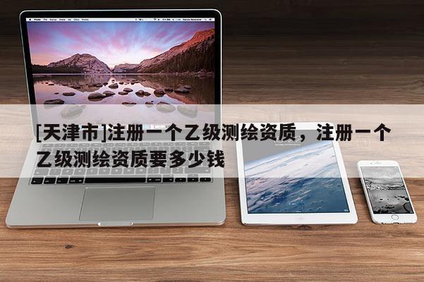 [天津市]注册一个乙级测绘资质，注册一个乙级测绘资质要多少钱