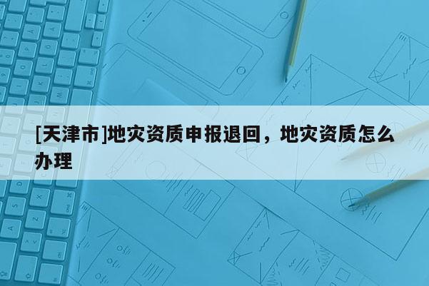 [天津市]地灾资质申报退回，地灾资质怎么办理