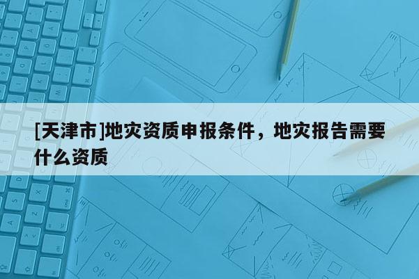 [天津市]地灾资质申报条件，地灾报告需要什么资质