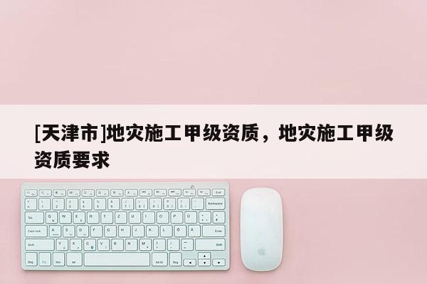 [天津市]地灾施工甲级资质，地灾施工甲级资质要求