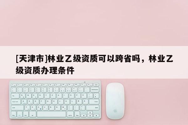 [天津市]林业乙级资质可以跨省吗，林业乙级资质办理条件