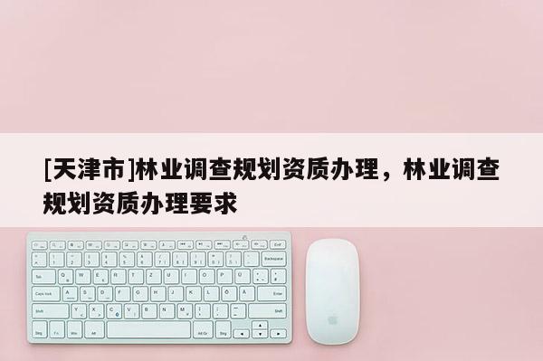 [天津市]林业调查规划资质办理，林业调查规划资质办理要求