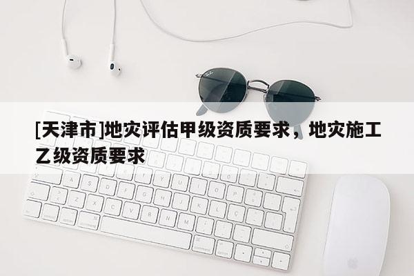 [天津市]地灾评估甲级资质要求，地灾施工乙级资质要求