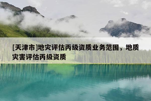 [天津市]地灾评估丙级资质业务范围，地质灾害评估丙级资质