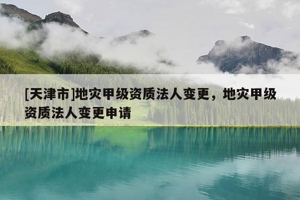 [天津市]地灾甲级资质法人变更，地灾甲级资质法人变更申请