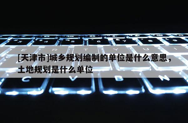 [天津市]城乡规划编制的单位是什么意思，土地规划是什么单位