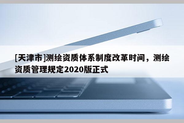 [天津市]测绘资质体系制度改革时间，测绘资质管理规定2020版正式