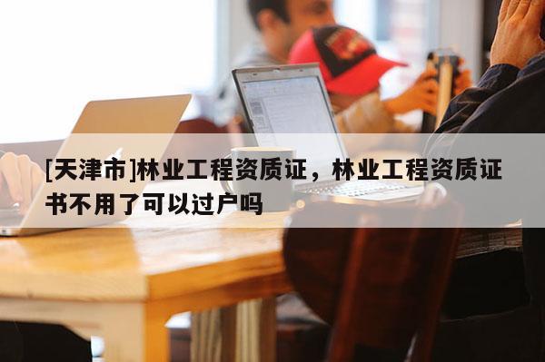 [天津市]林业工程资质证，林业工程资质证书不用了可以过户吗