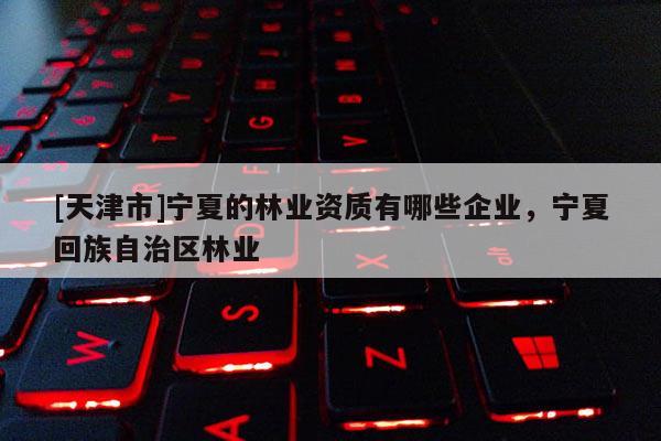 [天津市]宁夏的林业资质有哪些企业，宁夏回族自治区林业