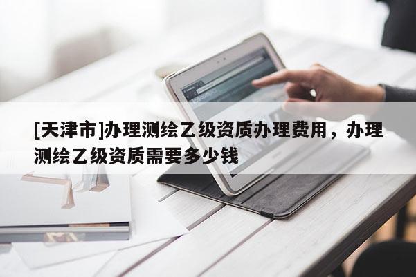 [天津市]办理测绘乙级资质办理费用，办理测绘乙级资质需要多少钱