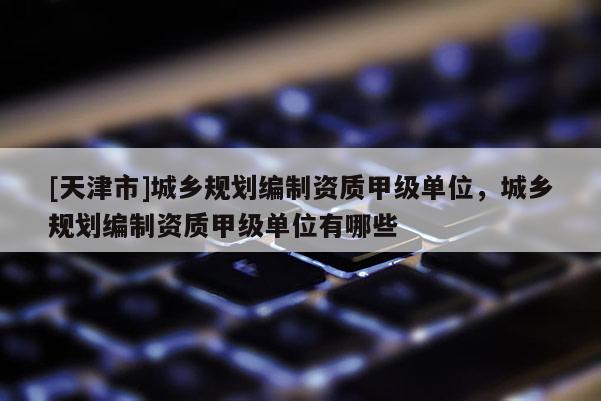 [天津市]城乡规划编制资质甲级单位，城乡规划编制资质甲级单位有哪些