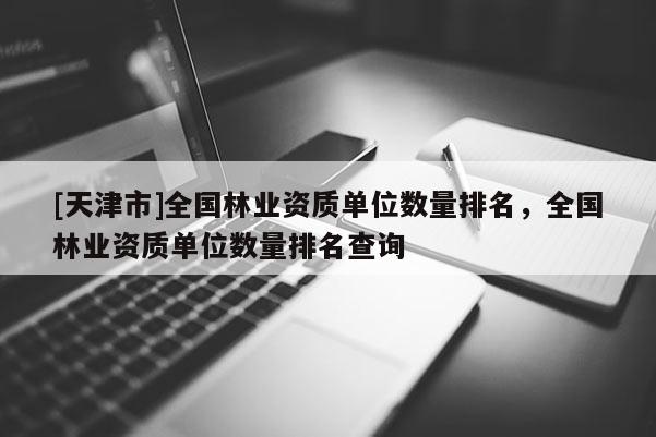 [天津市]全国林业资质单位数量排名，全国林业资质单位数量排名查询