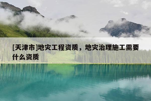 [天津市]地灾工程资质，地灾治理施工需要什么资质