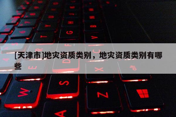 [天津市]地灾资质类别，地灾资质类别有哪些