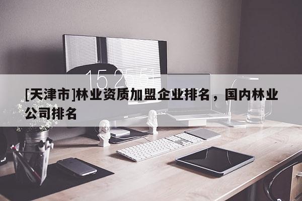 [天津市]林业资质加盟企业排名，国内林业公司排名