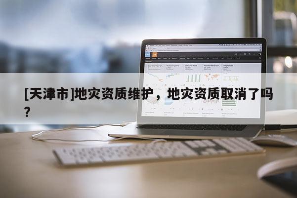 [天津市]地灾资质维护，地灾资质取消了吗?