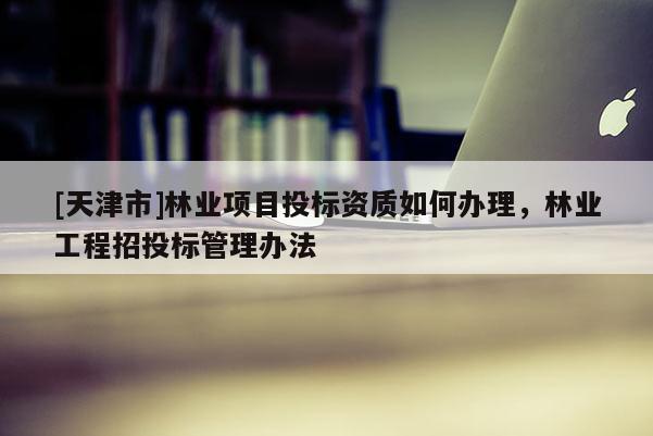 [天津市]林业项目投标资质如何办理，林业工程招投标管理办法