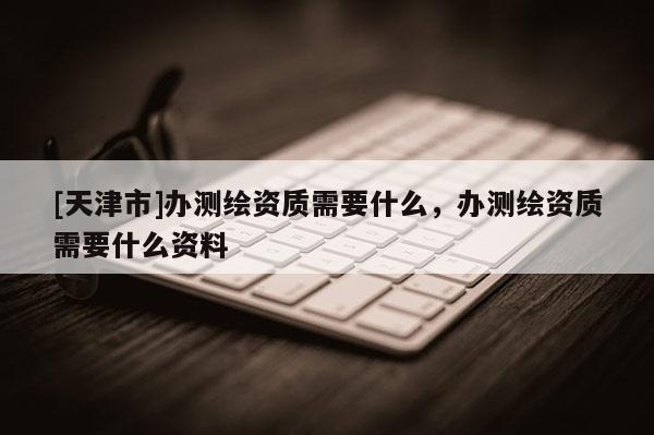 [天津市]办测绘资质需要什么，办测绘资质需要什么资料