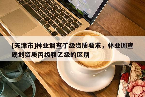 [天津市]林业调查丁级资质要求，林业调查规划资质丙级和乙级的区别