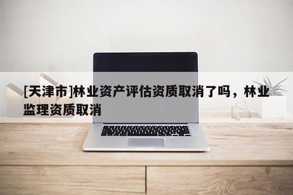 [天津市]林业资产评估资质取消了吗，林业监理资质取消