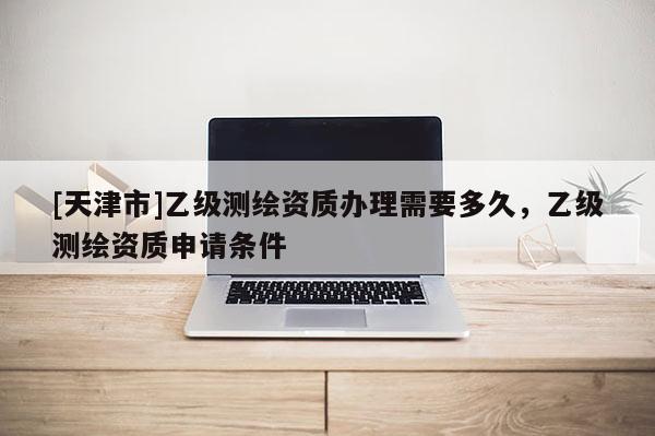 [天津市]乙级测绘资质办理需要多久，乙级测绘资质申请条件