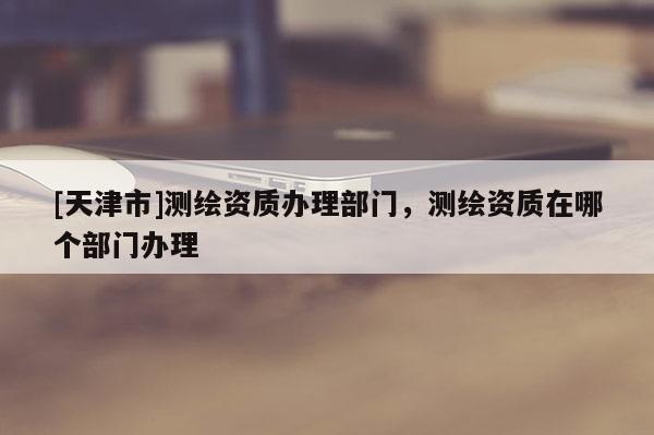 [天津市]测绘资质办理部门，测绘资质在哪个部门办理