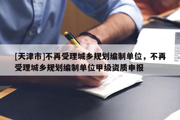 [天津市]不再受理城乡规划编制单位，不再受理城乡规划编制单位甲级资质申报