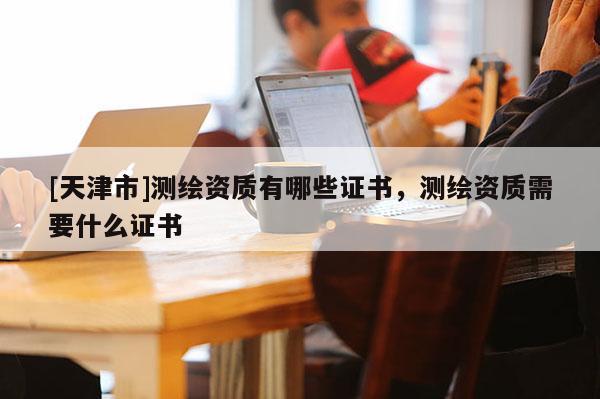 [天津市]测绘资质有哪些证书，测绘资质需要什么证书