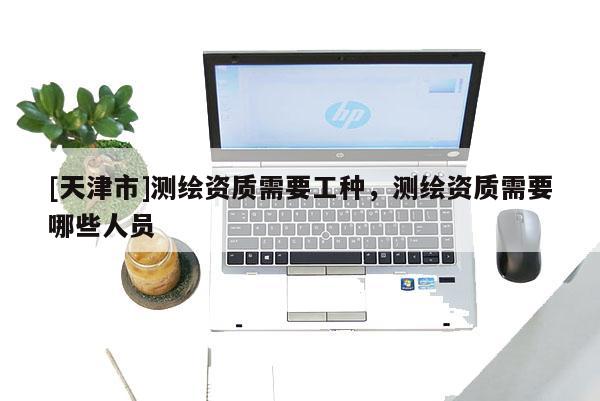 [天津市]测绘资质需要工种，测绘资质需要哪些人员