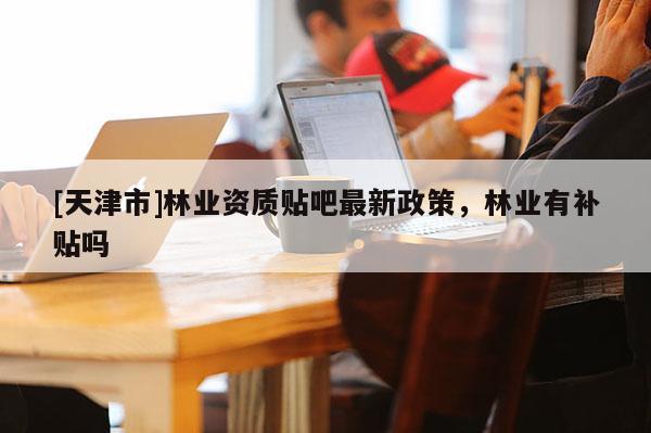 [天津市]林业资质贴吧最新政策，林业有补贴吗