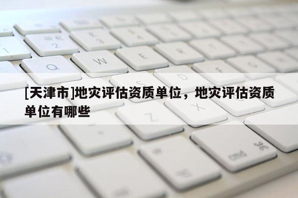 [天津市]地灾评估资质单位，地灾评估资质单位有哪些