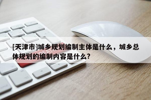 [天津市]城乡规划编制主体是什么，城乡总体规划的编制内容是什么?