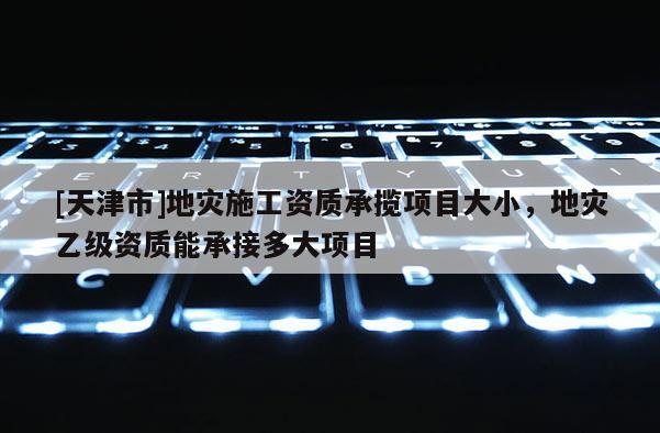 [天津市]地灾施工资质承揽项目大小，地灾乙级资质能承接多大项目