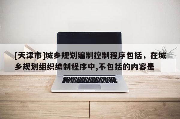 [天津市]城乡规划编制控制程序包括，在城乡规划组织编制程序中,不包括的内容是