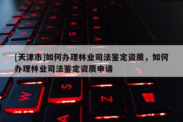 [天津市]如何办理林业司法鉴定资质，如何办理林业司法鉴定资质申请