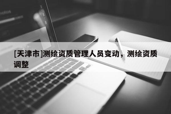 [天津市]测绘资质管理人员变动，测绘资质调整