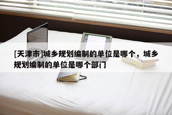 [天津市]城乡规划编制的单位是哪个，城乡规划编制的单位是哪个部门