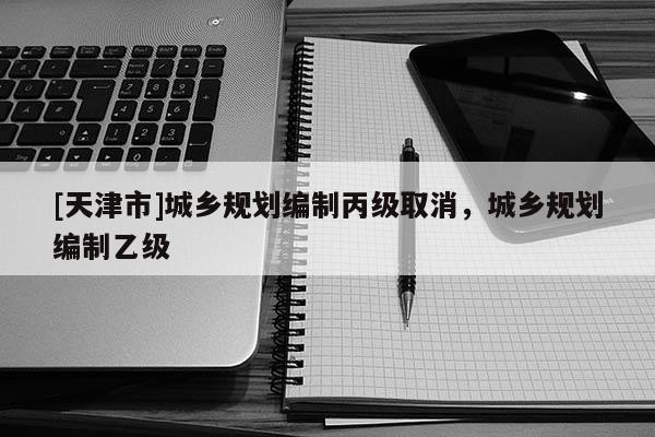 [天津市]城乡规划编制丙级取消，城乡规划编制乙级