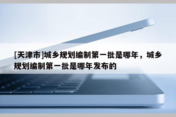 [天津市]城乡规划编制第一批是哪年，城乡规划编制第一批是哪年发布的