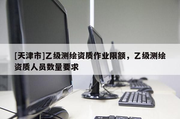 [天津市]乙级测绘资质作业限额，乙级测绘资质人员数量要求