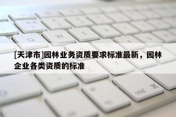 [天津市]园林业务资质要求标准最新，园林企业各类资质的标准