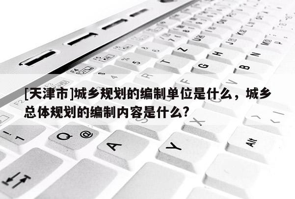 [天津市]城乡规划的编制单位是什么，城乡总体规划的编制内容是什么?