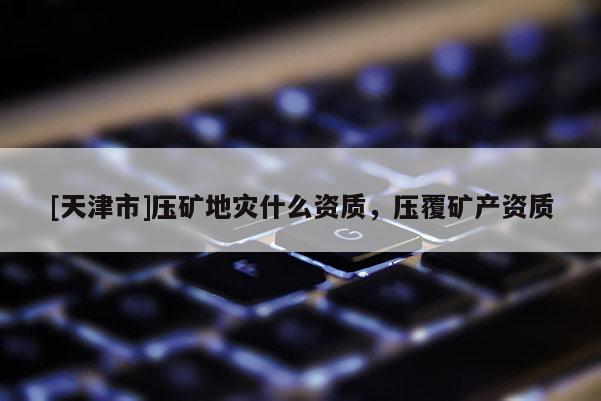[天津市]压矿地灾什么资质，压覆矿产资质