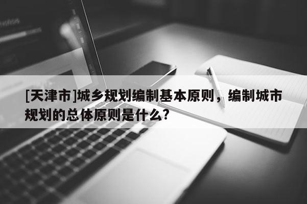 [天津市]城乡规划编制基本原则，编制城市规划的总体原则是什么?