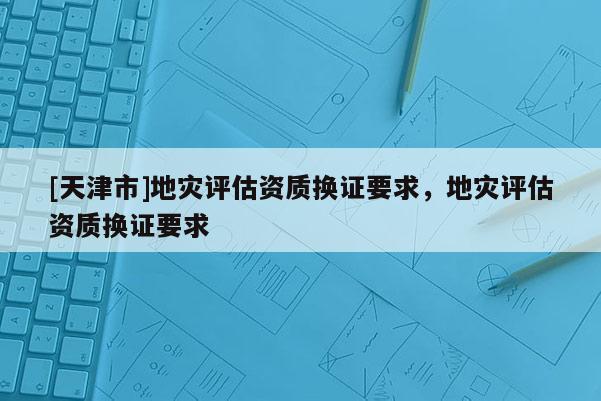 [天津市]地灾评估资质换证要求，地灾评估资质换证要求