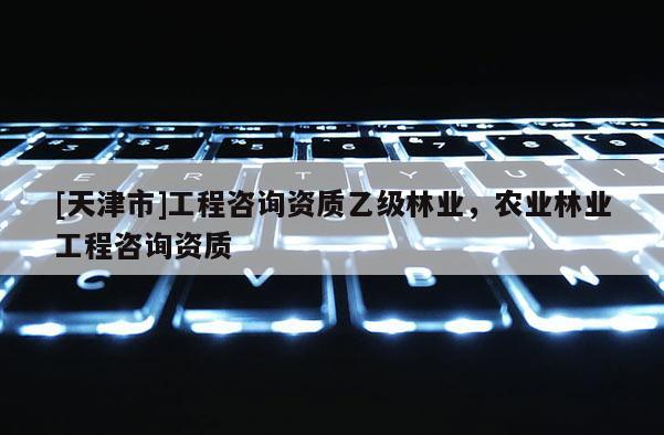 [天津市]工程咨询资质乙级林业，农业林业工程咨询资质