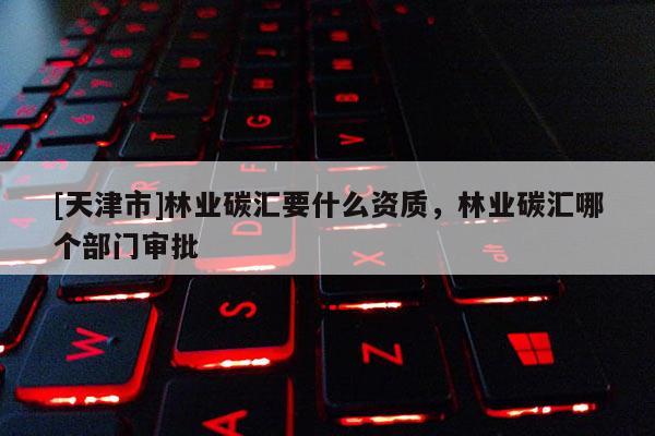 [天津市]林业碳汇要什么资质，林业碳汇哪个部门审批