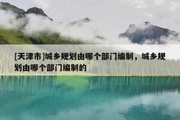 [天津市]城乡规划由哪个部门编制，城乡规划由哪个部门编制的
