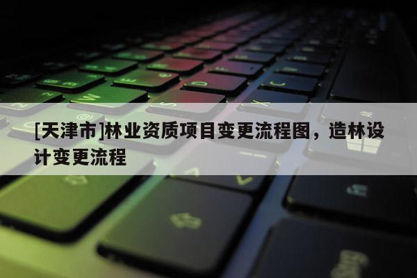 [天津市]林业资质项目变更流程图，造林设计变更流程