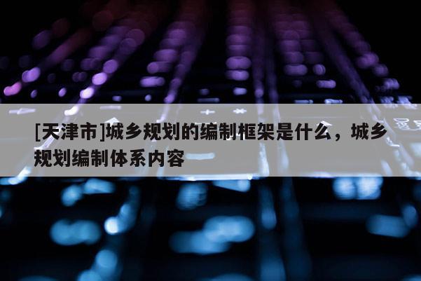 [天津市]城乡规划的编制框架是什么，城乡规划编制体系内容